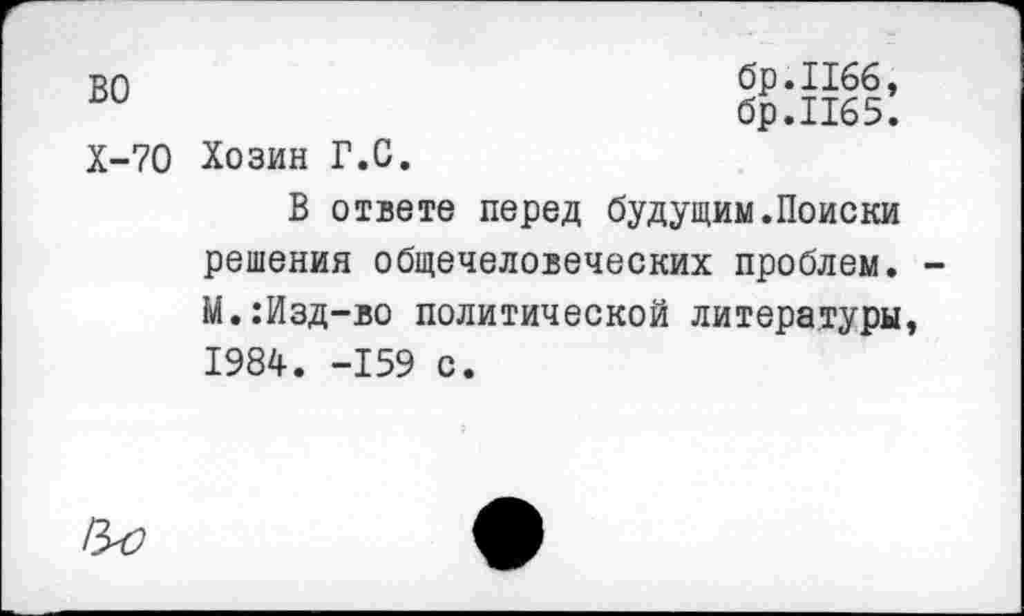 ﻿во
Х-70 Хозин Г.С.
бр.Пбб, бр.И65.
В ответе перед будущим.Поиски решения общечеловеческих проблем. М.:Изд-во политической литературы, 1984. -159 с.